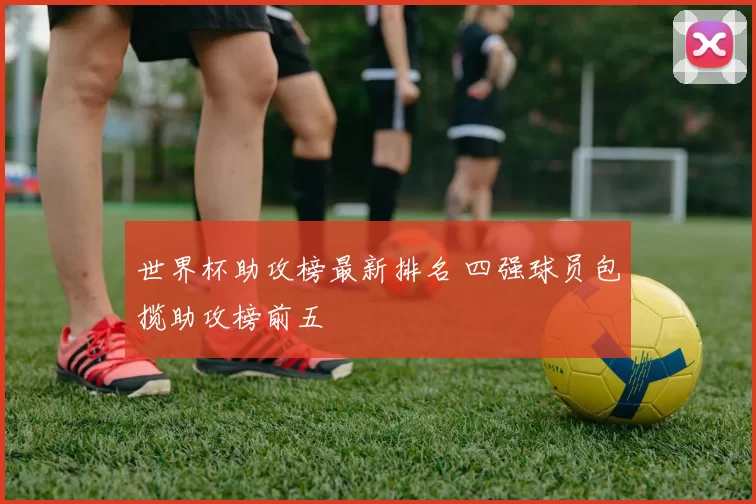 世界杯助攻榜最新排名 四强球员包揽助攻榜前五