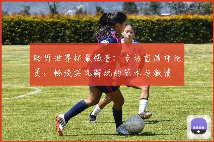 聆听世界杯最强音：专访首席评论员，畅谈实况解说的艺术与激情