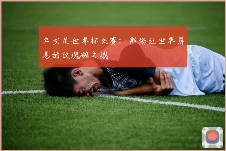 年女足世界杯决赛：那场让世界屏息的玫瑰碗之战