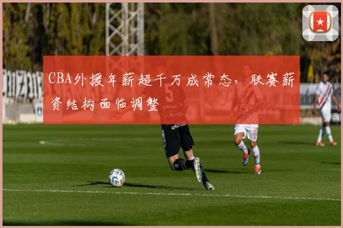 CBA外援年薪超千万成常态,联赛薪资结构面临调整