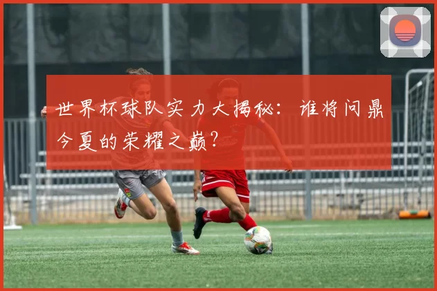 世界杯球队实力大揭秘:谁将问鼎今夏的荣耀之巅?