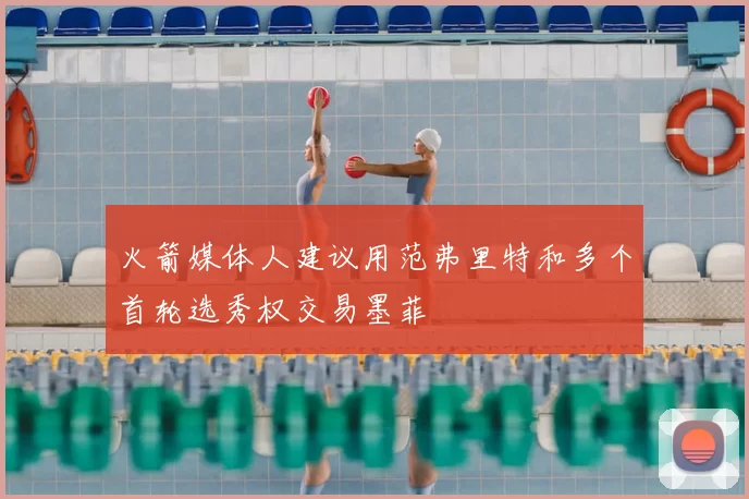 火箭媒体人建议用范弗里特和多个首轮选秀权交易墨菲