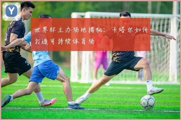 世界杯主办场地揭秘:卡塔尔如何打造可持续体育场