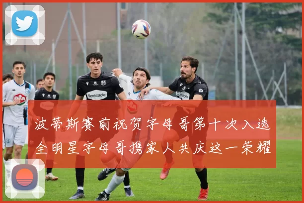 波蒂斯赛前祝贺字母哥第十次入选全明星字母哥携家人共庆这一荣耀时刻