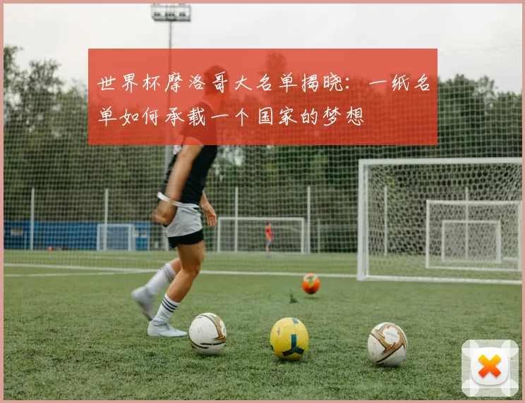 世界杯摩洛哥大名单揭晓:一纸名单如何承载一个国家的梦想
