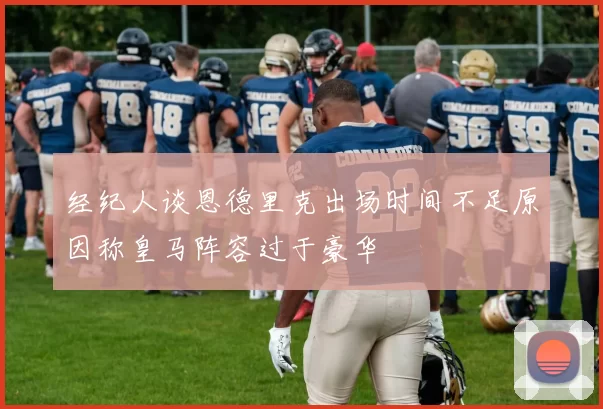 经纪人谈恩德里克出场时间不足原因称皇马阵容过于豪华