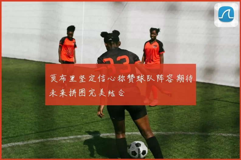 莫布里坚定信心称赞球队阵容期待未来拼图完美结合
