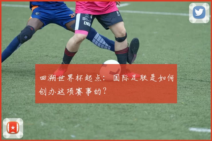 回溯世界杯起点:国际足联是如何创办这项赛事的?