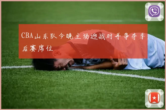 CBA山东队今晚主场迎战对手争夺季后赛席位