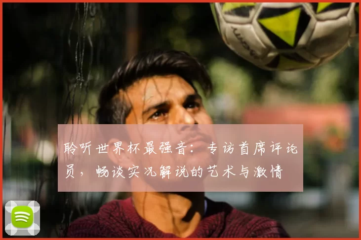 聆听世界杯最强音:专访首席评论员,畅谈实况解说的艺术与激情