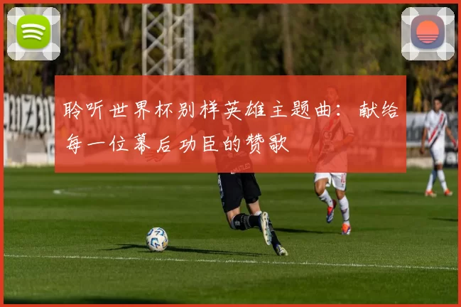 聆听世界杯别样英雄主题曲:献给每一位幕后功臣的赞歌