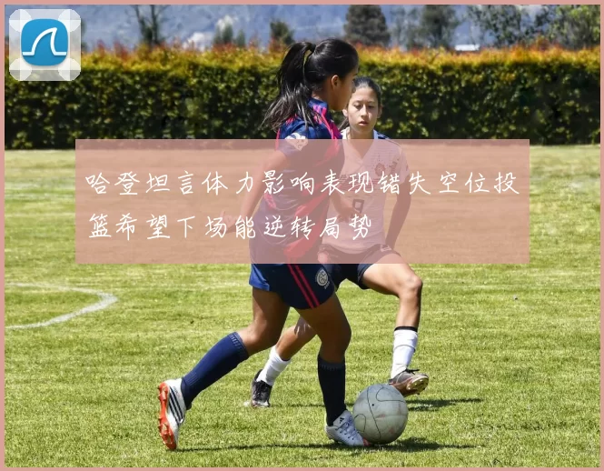 哈登坦言体力影响表现错失空位投篮希望下场能逆转局势