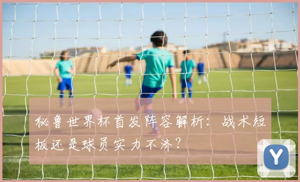 秘鲁世界杯首发阵容解析:战术短板还是球员实力不济?