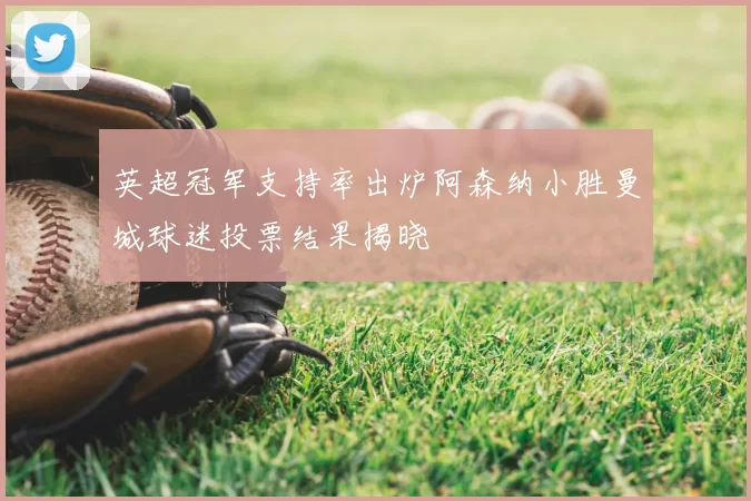 英超冠军支持率出炉阿森纳小胜曼城球迷投票结果揭晓