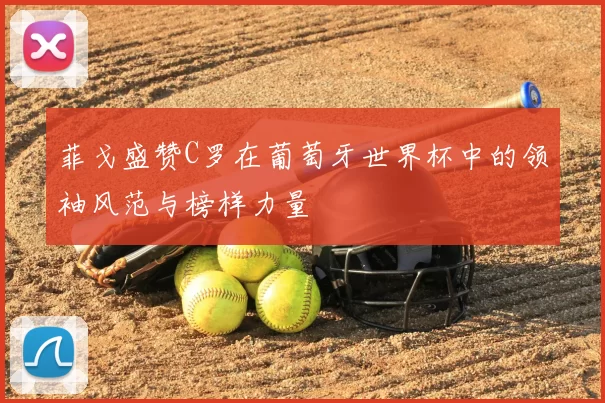 菲戈盛赞C罗在葡萄牙世界杯中的领袖风范与榜样力量