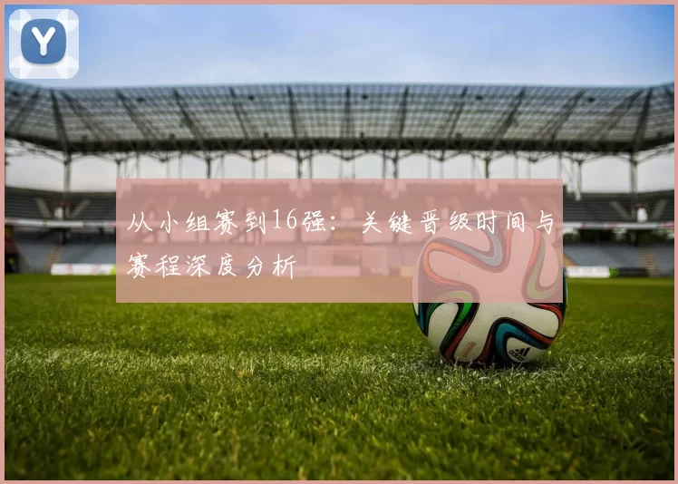 从小组赛到16强:关键晋级时间与赛程深度分析