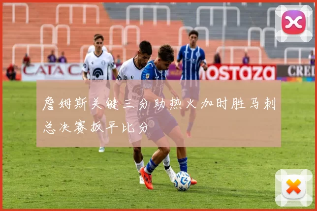 詹姆斯关键三分助热火加时胜马刺总决赛扳平比分