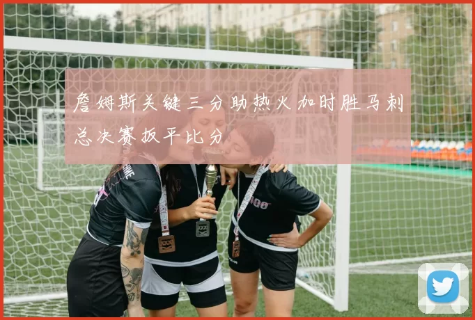 詹姆斯关键三分助热火加时胜马刺总决赛扳平比分