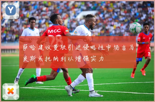 萨哈建议曼联引进侵略性中场吉马良斯或托纳利以增强实力
