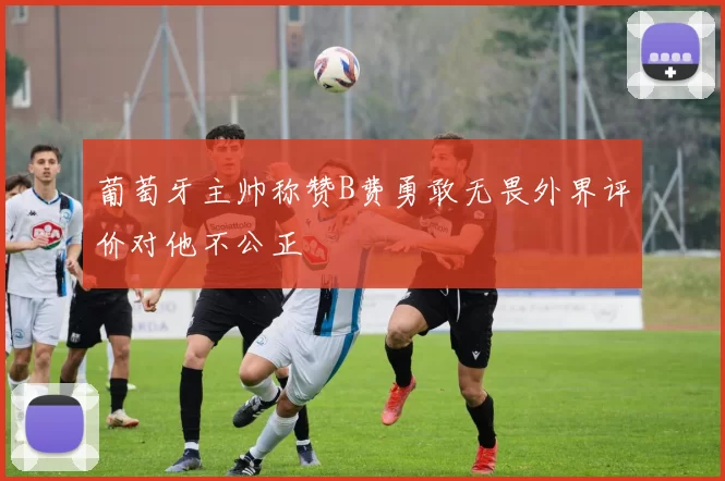 葡萄牙主帅称赞B费勇敢无畏外界评价对他不公正