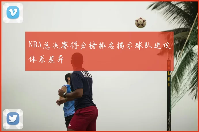 NBA总决赛得分榜排名揭示球队进攻体系差异