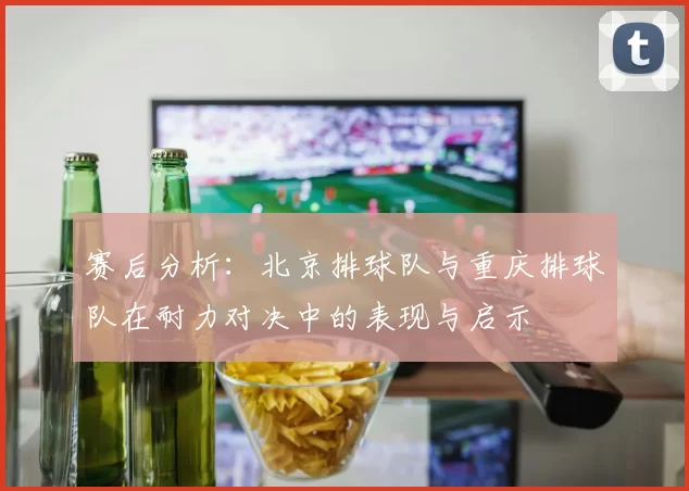 赛后分析:北京排球队与重庆排球队在耐力对决中的表现与启示