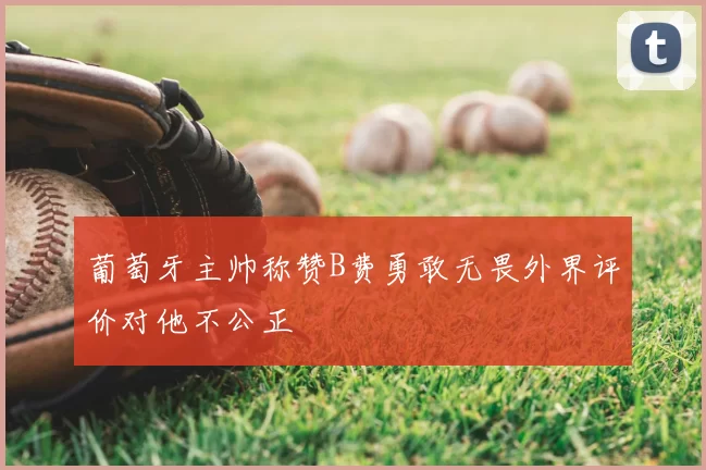 葡萄牙主帅称赞B费勇敢无畏外界评价对他不公正