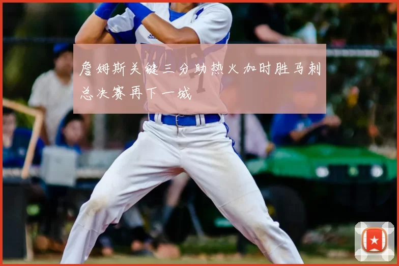 詹姆斯关键三分助热火加时胜马刺总决赛再下一城