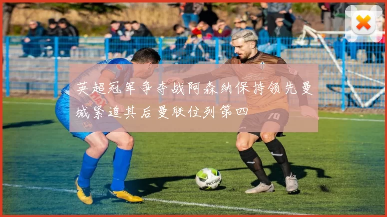 英超冠军争夺战阿森纳保持领先曼城紧追其后曼联位列第四