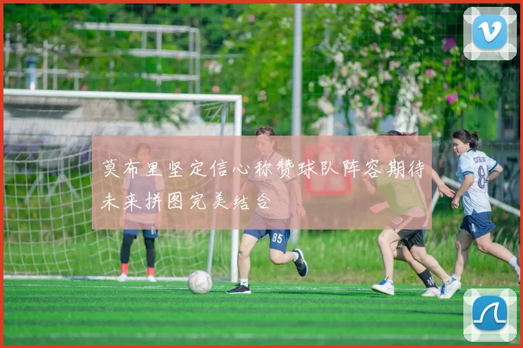 莫布里坚定信心称赞球队阵容期待未来拼图完美结合