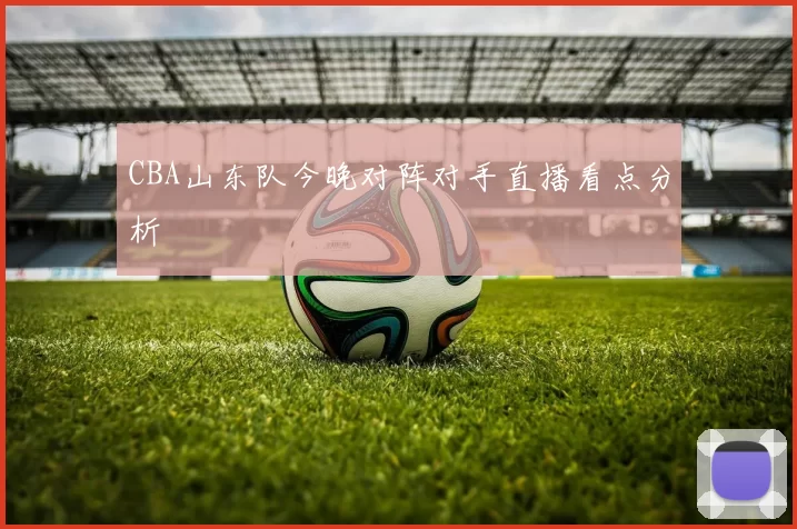 CBA山东队今晚对阵对手直播看点分析
