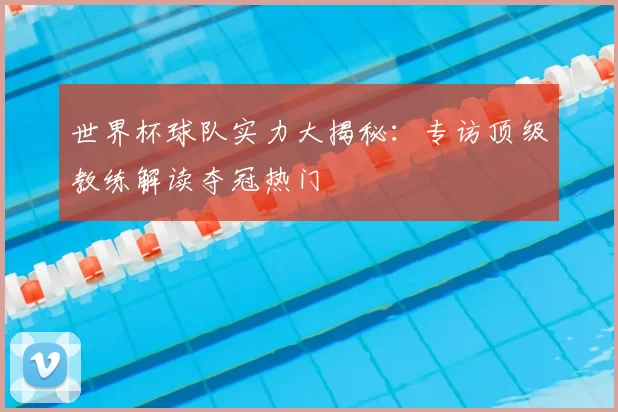 世界杯球队实力大揭秘:专访顶级教练解读夺冠热门