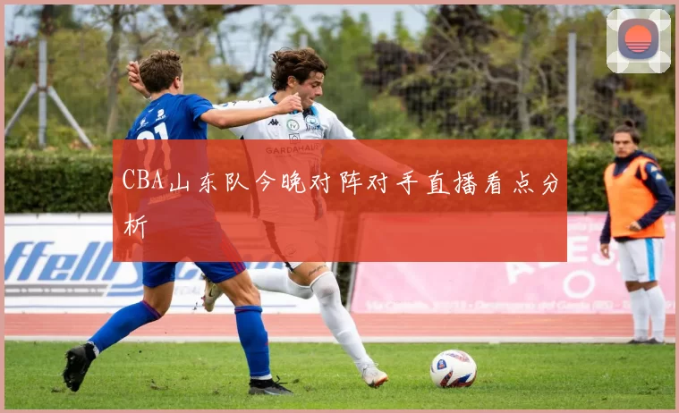 CBA山东队今晚对阵对手直播看点分析