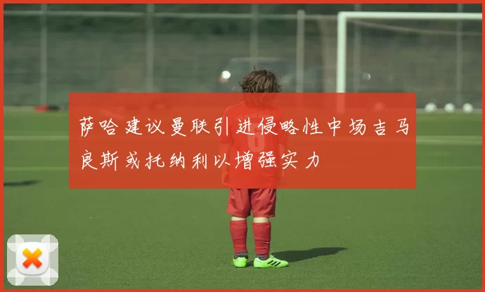 萨哈建议曼联引进侵略性中场吉马良斯或托纳利以增强实力