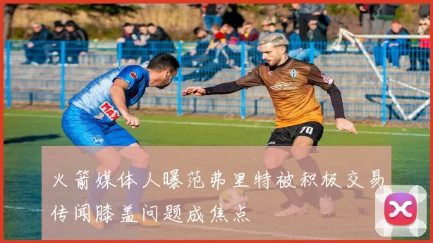 火箭媒体人曝范弗里特被积极交易传闻膝盖问题成焦点