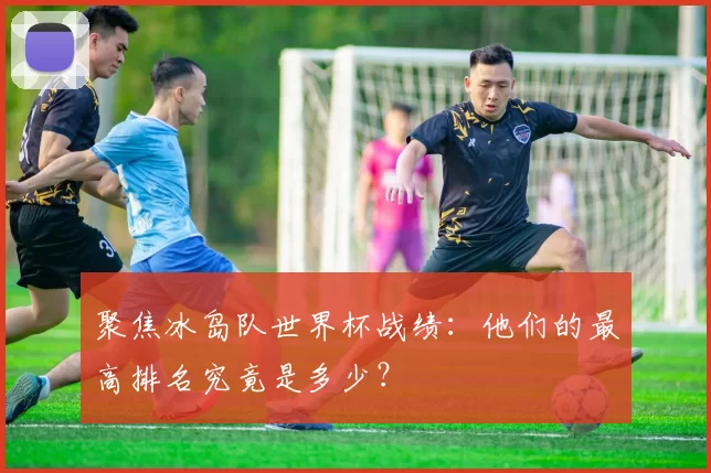 聚焦冰岛队世界杯战绩:他们的最高排名究竟是多少?