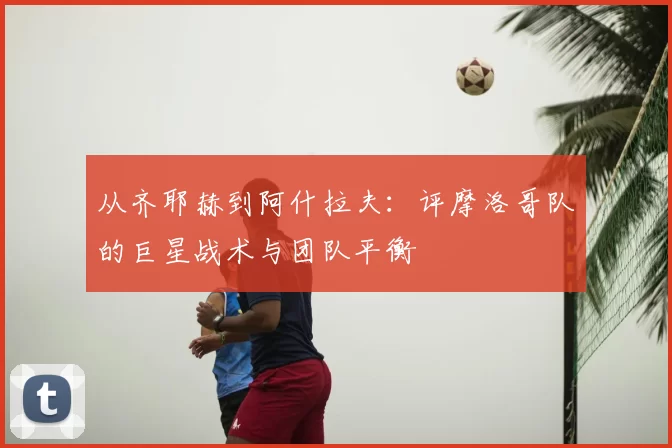 从齐耶赫到阿什拉夫：评摩洛哥队的巨星战术与团队平衡