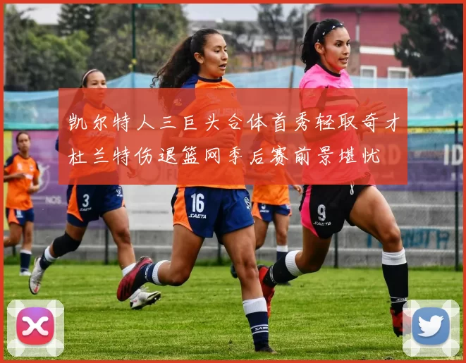 凯尔特人三巨头合体首秀轻取奇才杜兰特伤退篮网季后赛前景堪忧