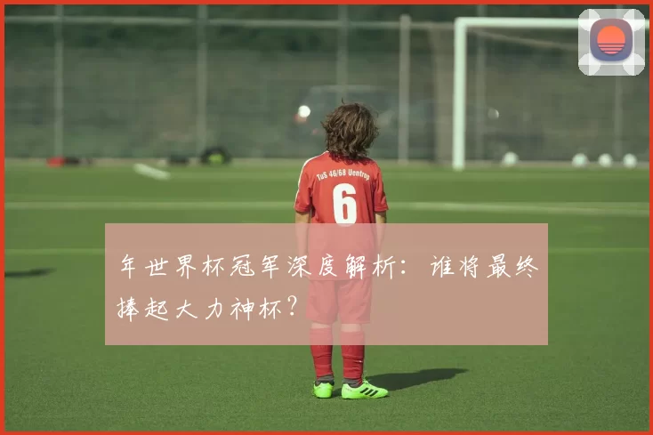 年世界杯冠军深度解析:谁将最终捧起大力神杯?