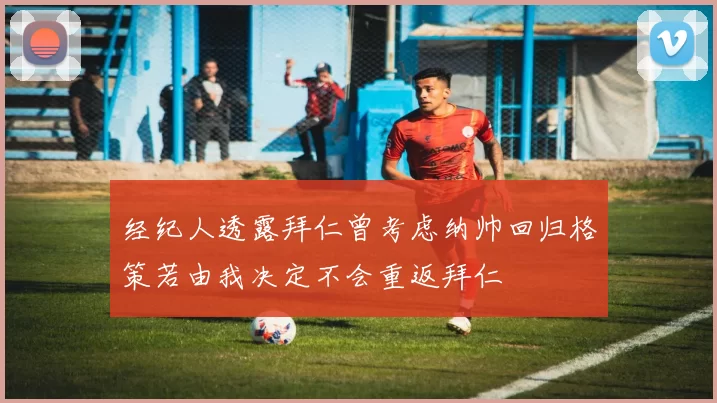 经纪人透露拜仁曾考虑纳帅回归格策若由我决定不会重返拜仁