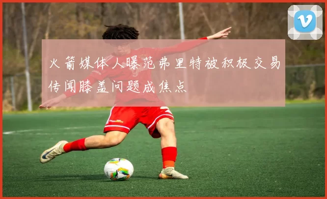 火箭媒体人曝范弗里特被积极交易传闻膝盖问题成焦点