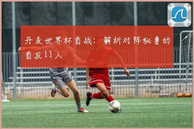 丹麦世界杯首战:解析对阵秘鲁的首发11人