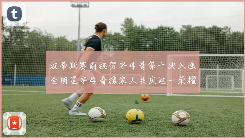 波蒂斯赛前祝贺字母哥第十次入选全明星字母哥携家人共庆这一荣耀时刻