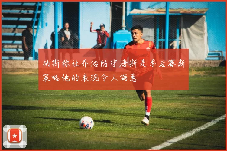 纳斯称让乔治防守唐斯是季后赛新策略他的表现令人满意