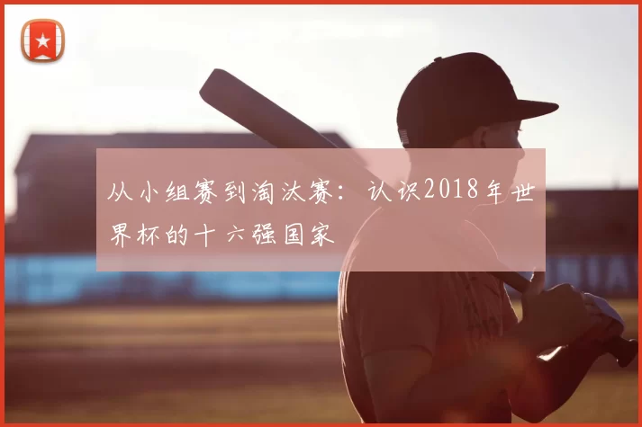 从小组赛到淘汰赛:认识2018年世界杯的十六强国家